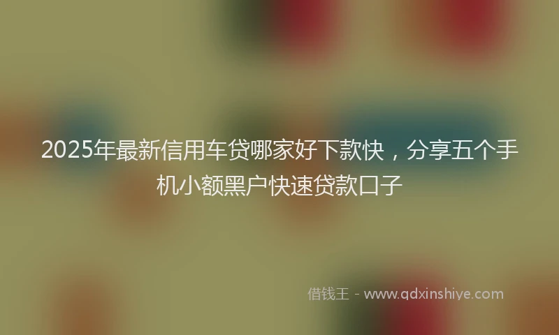 2025年最新信用车贷哪家好下款快，分享五个手机小额黑户快速贷款口子