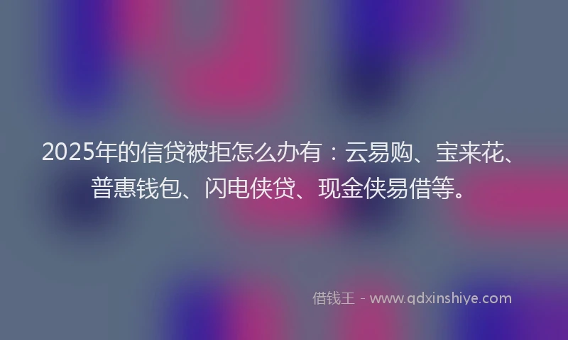 2025年的信贷被拒怎么办有：云易购、宝来花、普惠钱包、闪电侠贷、现金侠易借等。