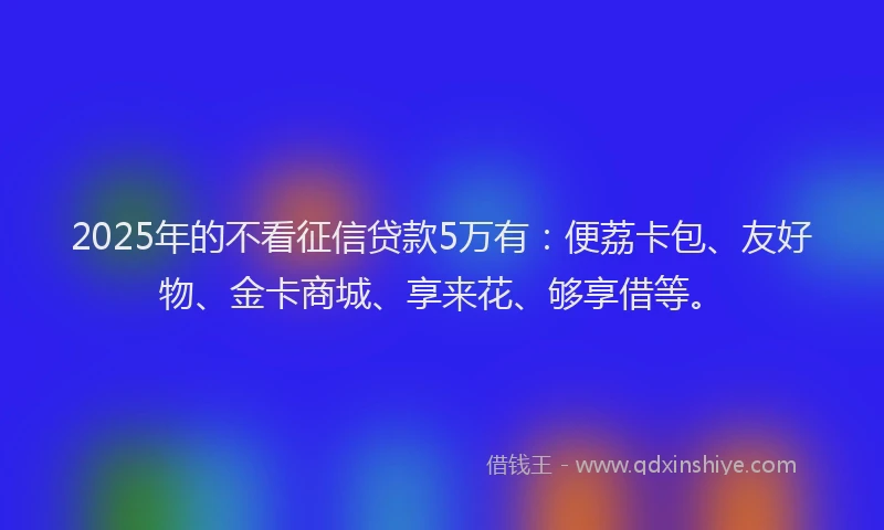 2025年的不看征信贷款5万有：便荔卡包、友好物、金卡商城、享来花、够享借等。