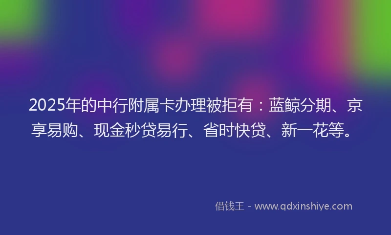 2025年的中行附属卡办理被拒有：蓝鲸分期、京享易购、现金秒贷易行、省时快贷、新一花等。