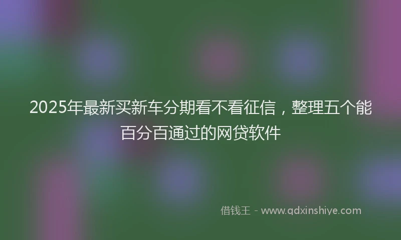 2025年最新买新车分期看不看征信，整理五个能百分百通过的网贷软件