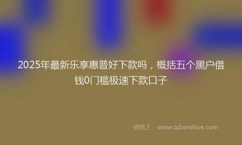 2025年最新乐享惠普好下款吗，概括五个黑户借钱0门槛极速下款口子