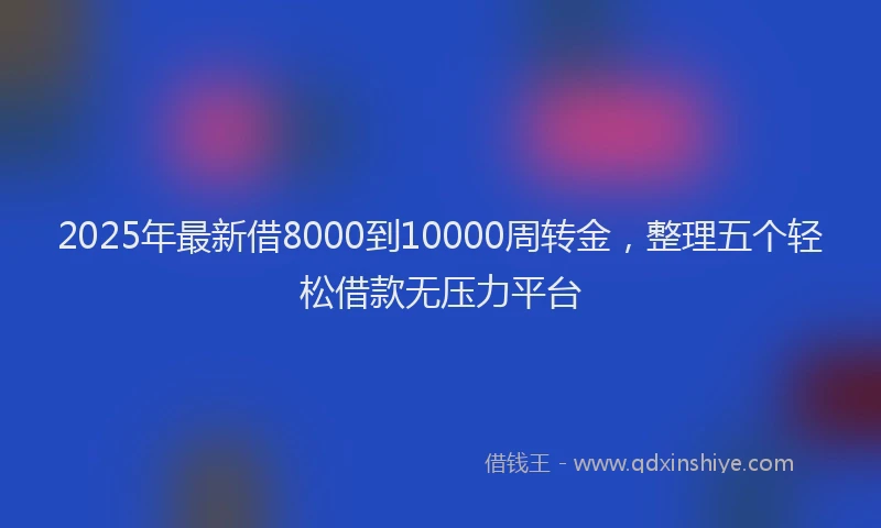2025年最新借8000到10000周转金，整理五个轻松借款无压力平台