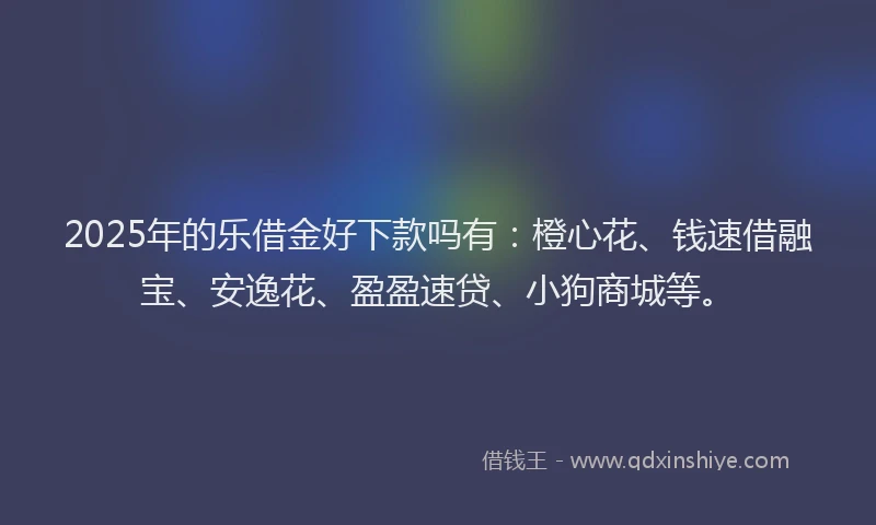 2025年的乐借金好下款吗有：橙心花、钱速借融宝、安逸花、盈盈速贷、小狗商城等。