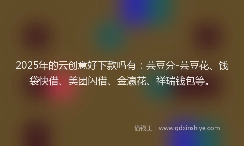 2025年的云创意好下款吗有：芸豆分-芸豆花、钱袋快借、美团闪借、金瀛花、祥瑞钱包等。