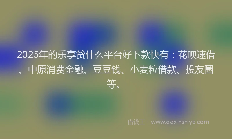 2025年的乐享贷什么平台好下款快有：花呗速借、中原消费金融、豆豆钱、小麦粒借款、投友圈等。