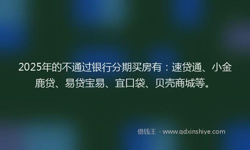 2025年的不通过银行分期买房有：速贷通、小金鹿贷、易贷宝易、宜口袋、贝壳商城等。