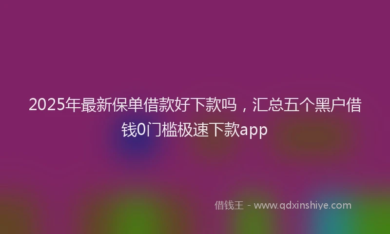 2025年最新保单借款好下款吗，汇总五个黑户借钱0门槛极速下款app