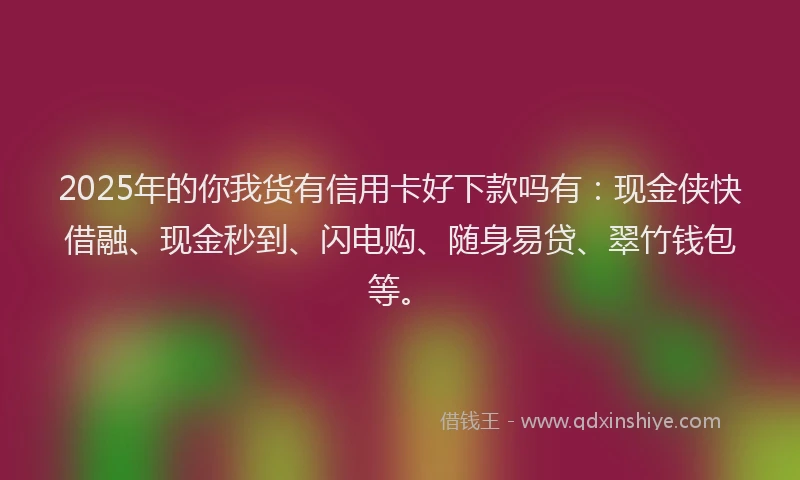 2025年的你我货有信用卡好下款吗有：现金侠快借融、现金秒到、闪电购、随身易贷、翠竹钱包等。