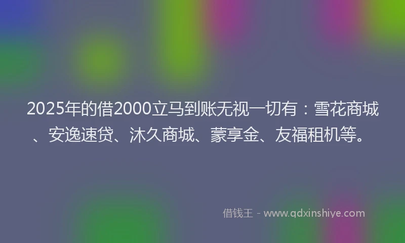 2025年的借2000立马到账无视一切有：雪花商城、安逸速贷、沐久商城、蒙享金、友福租机等。