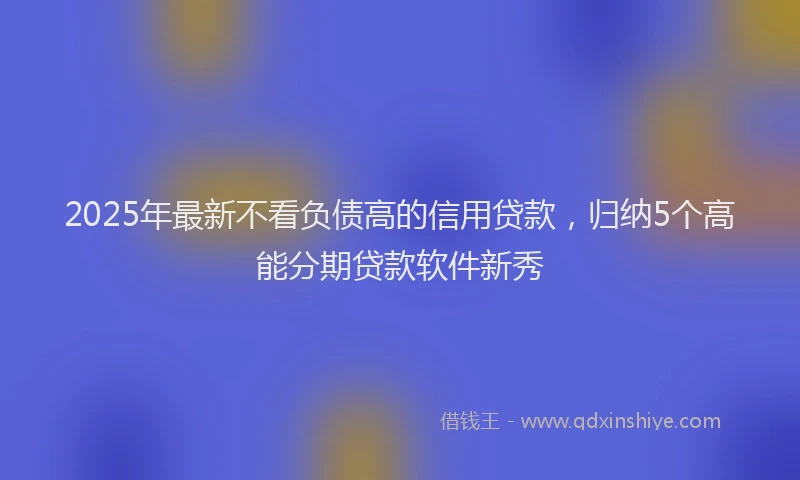 2025年最新不看负债高的信用贷款，归纳5个高能分期贷款软件新秀