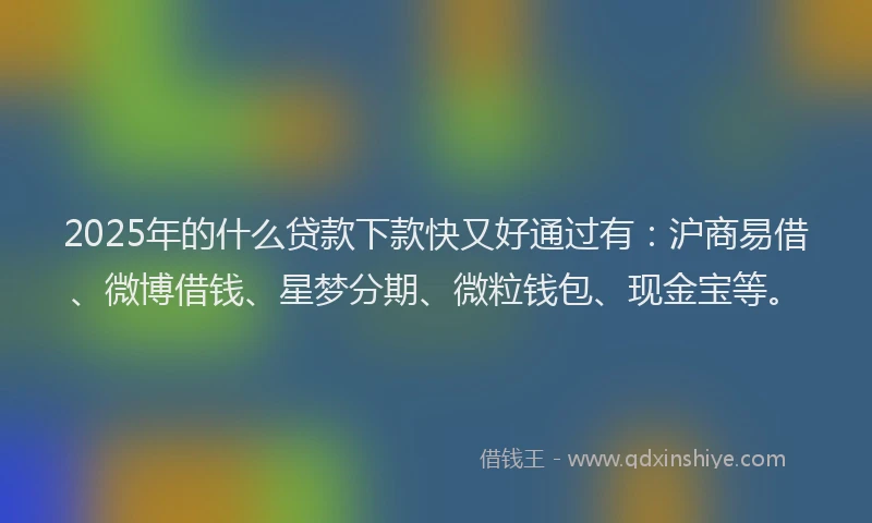 2025年的什么贷款下款快又好通过有：沪商易借、微博借钱、星梦分期、微粒钱包、现金宝等。