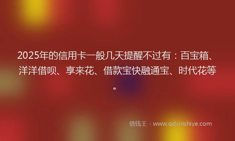 2025年的信用卡一般几天提醒不过有：百宝箱、洋洋借呗、享来花、借款宝快融通宝、时代花等。