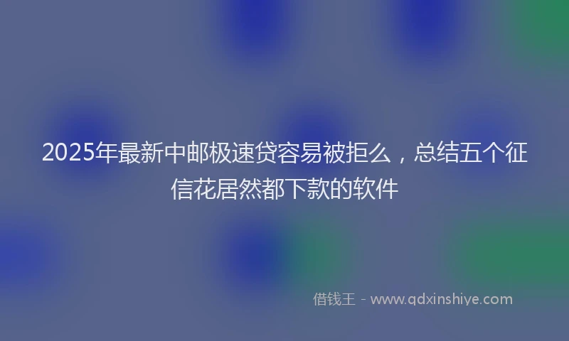 2025年最新中邮极速贷容易被拒么，总结五个征信花居然都下款的软件