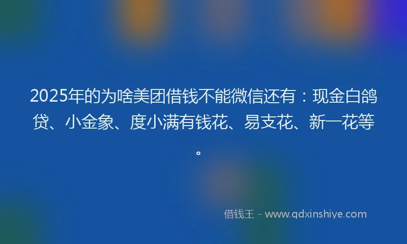 2025年的为啥美团借钱不能微信还有：现金白鸽贷、小金象、度小满有钱花、易支花、新一花等。