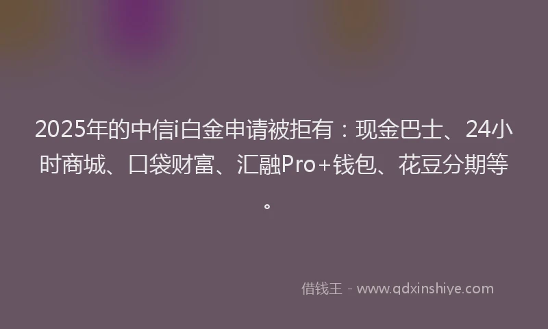 2025年的中信i白金申请被拒有：现金巴士、24小时商城、口袋财富、汇融Pro+钱包、花豆分期等。