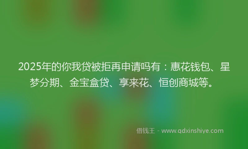 2025年的你我贷被拒再申请吗有：惠花钱包、星梦分期、金宝盒贷、享来花、恒创商城等。