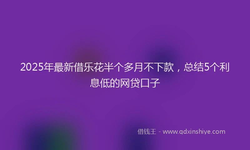 2025年最新借乐花半个多月不下款，总结5个利息低的网贷口子