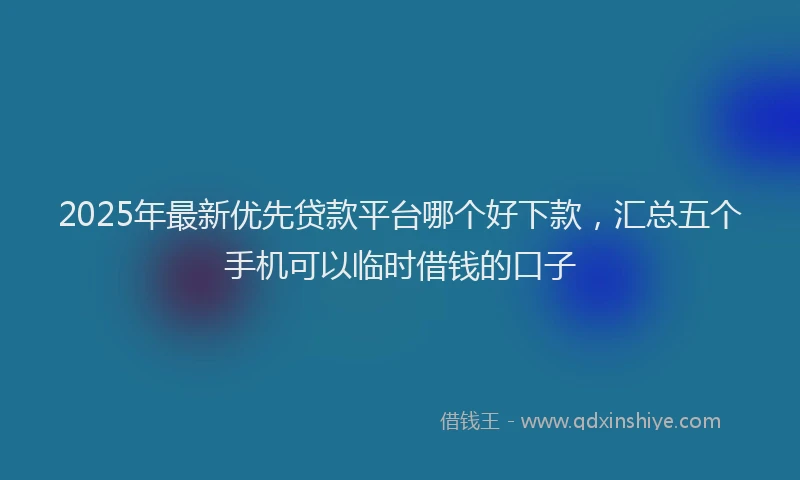 2025年最新优先贷款平台哪个好下款，汇总五个手机可以临时借钱的口子