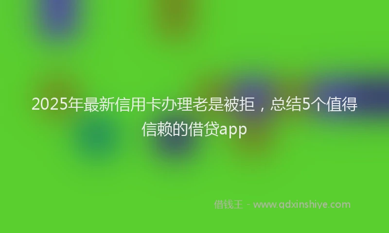 2025年最新信用卡办理老是被拒，总结5个值得信赖的借贷app