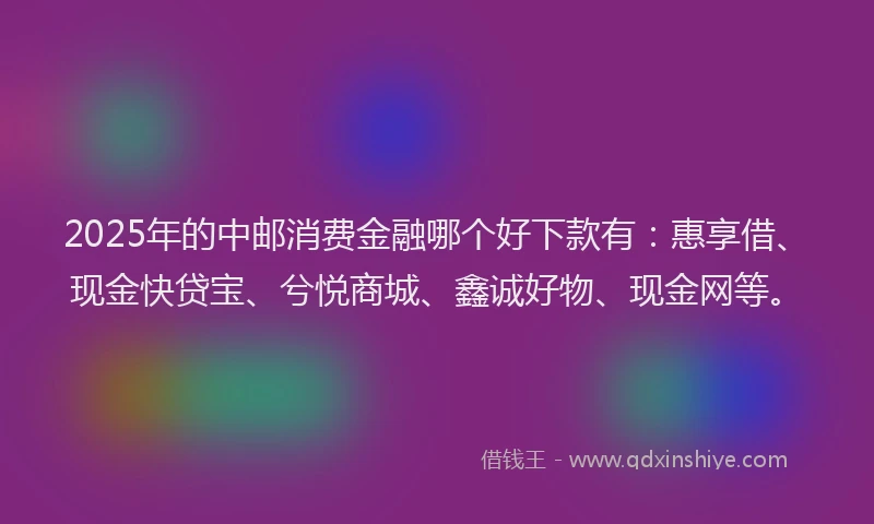 2025年的中邮消费金融哪个好下款有：惠享借、现金快贷宝、兮悦商城、鑫诚好物、现金网等。