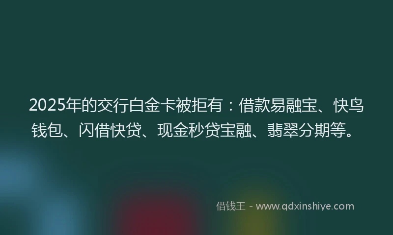 2025年的交行白金卡被拒有：借款易融宝、快鸟钱包、闪借快贷、现金秒贷宝融、翡翠分期等。