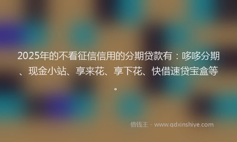 2025年的不看征信信用的分期贷款有：哆哆分期、现金小站、享来花、享下花、快借速贷宝盒等。