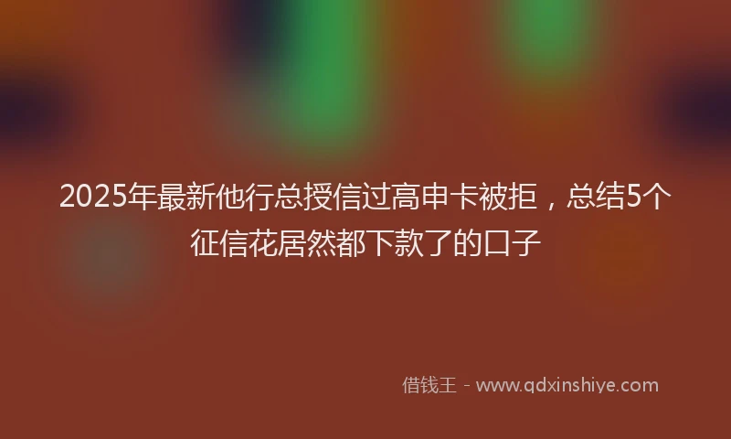 2025年最新他行总授信过高申卡被拒，总结5个征信花居然都下款了的口子