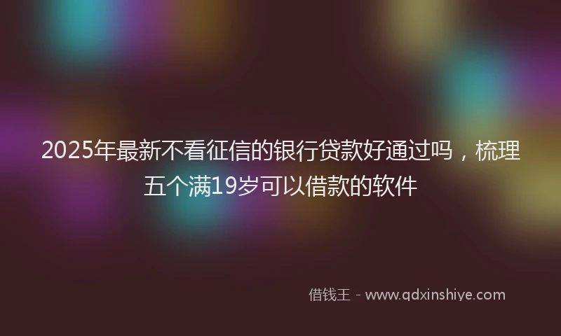 2025年最新不看征信的银行贷款好通过吗，梳理五个满19岁可以借款的软件