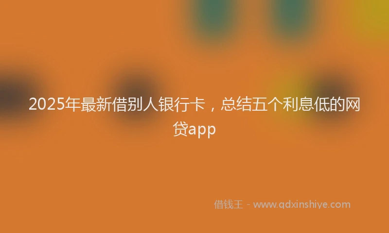 2025年最新借别人银行卡，总结五个利息低的网贷app