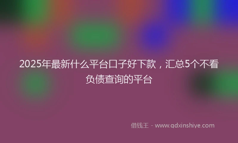 2025年最新什么平台口子好下款，汇总5个不看负债查询的平台