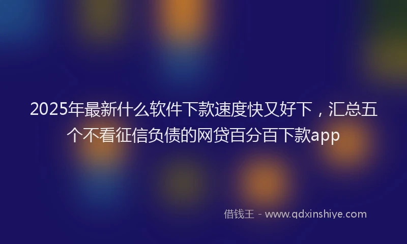 2025年最新什么软件下款速度快又好下，汇总五个不看征信负债的网贷百分百下款app