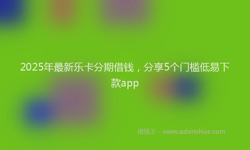 2025年最新乐卡分期借钱，分享5个门槛低易下款app