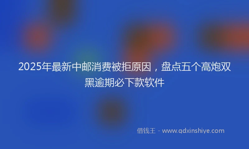 2025年最新中邮消费被拒原因，盘点五个高炮双黑逾期必下款软件