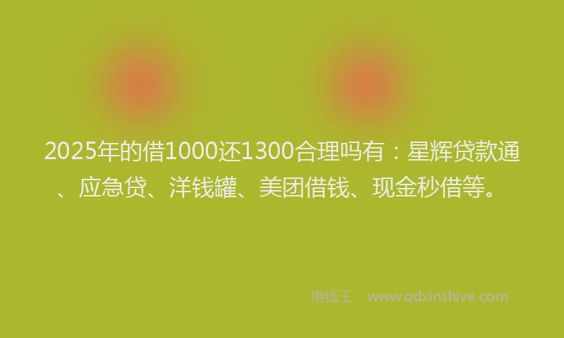 2025年的借1000还1300合理吗有：星辉贷款通、应急贷、洋钱罐、美团借钱、现金秒借等。