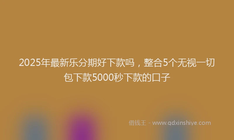 2025年最新乐分期好下款吗，整合5个无视一切包下款5000秒下款的口子