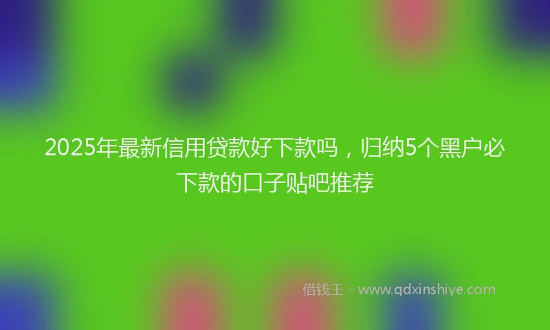 2025年最新信用贷款好下款吗，归纳5个黑户必下款的口子贴吧推荐