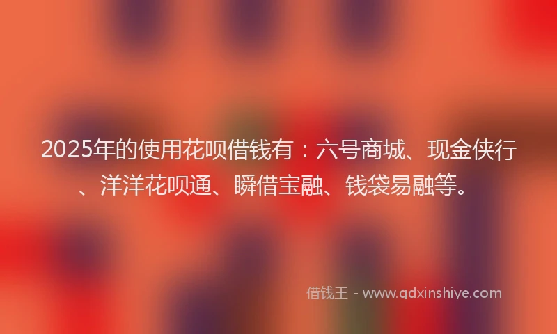 2025年的使用花呗借钱有：六号商城、现金侠行、洋洋花呗通、瞬借宝融、钱袋易融等。