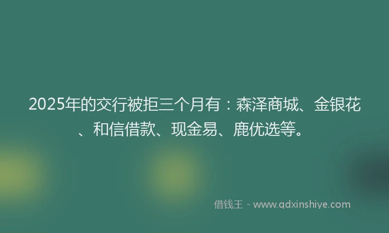 2025年的交行被拒三个月有：森泽商城、金银花、和信借款、现金易、鹿优选等。