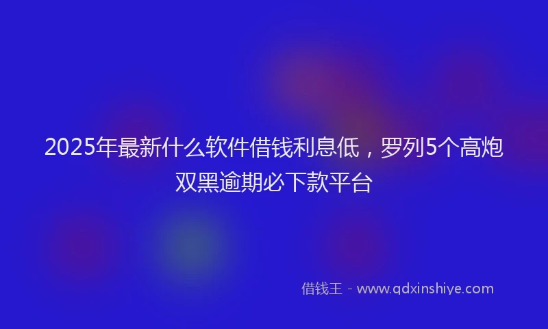 2025年最新什么软件借钱利息低，罗列5个高炮双黑逾期必下款平台