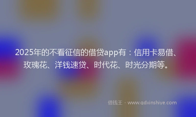 2025年的不看征信的借贷app有：信用卡易借、玫瑰花、洋钱速贷、时代花、时光分期等。