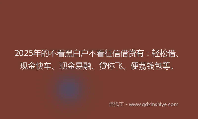 2025年的不看黑白户不看征信借贷有：轻松借、现金快车、现金易融、贷你飞、便荔钱包等。