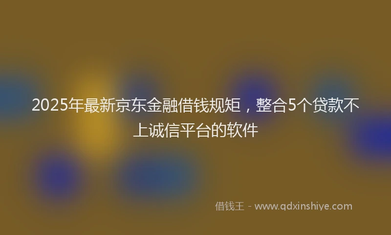 2025年最新京东金融借钱规矩，整合5个贷款不上诚信平台的软件