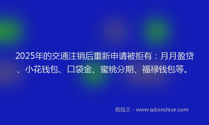 2025年的交通注销后重新申请被拒有：月月盈贷、小花钱包、口袋金、蜜桃分期、福禄钱包等。