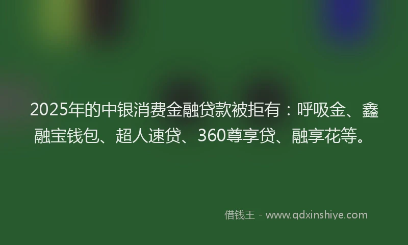 2025年的中银消费金融贷款被拒有：呼吸金、鑫融宝钱包、超人速贷、360尊享贷、融享花等。
