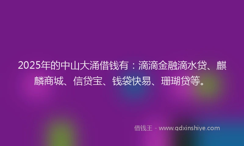 2025年的中山大涌借钱有：滴滴金融滴水贷、麒麟商城、信贷宝、钱袋快易、珊瑚贷等。