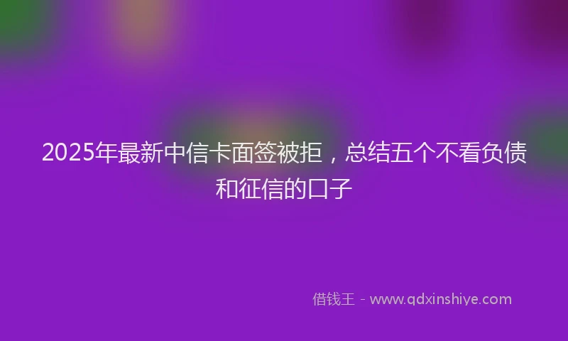 2025年最新中信卡面签被拒，总结五个不看负债和征信的口子