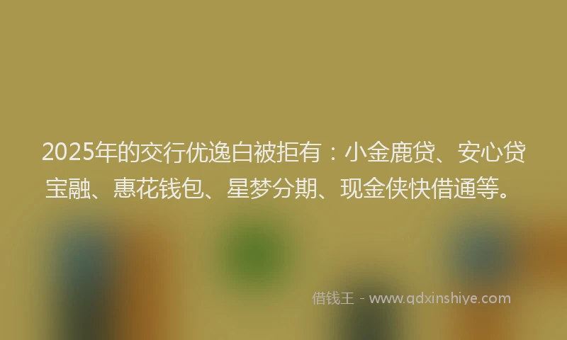 2025年的交行优逸白被拒有：小金鹿贷、安心贷宝融、惠花钱包、星梦分期、现金侠快借通等。