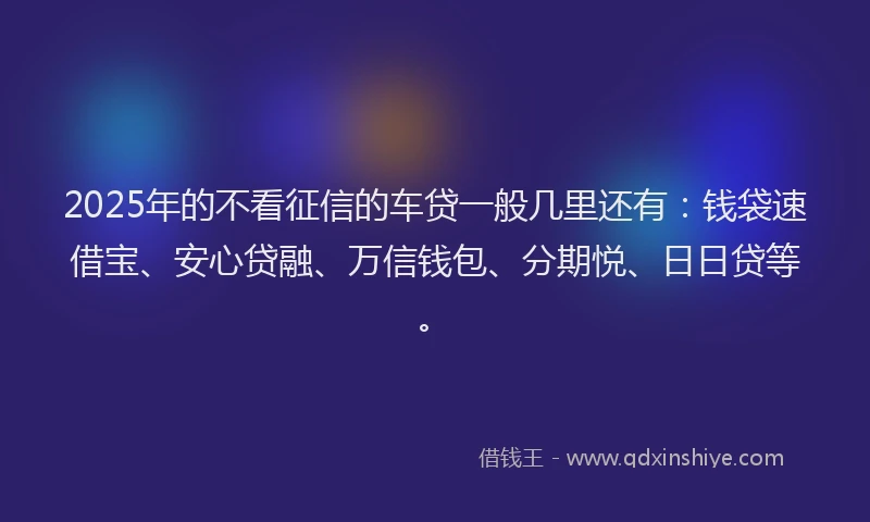 2025年的不看征信的车贷一般几里还有：钱袋速借宝、安心贷融、万信钱包、分期悦、日日贷等。
