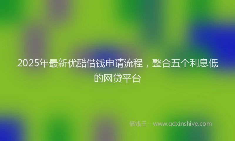 2025年最新优酷借钱申请流程，整合五个利息低的网贷平台